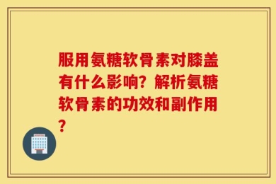 服用氨糖软骨素对膝盖有什么影响？解析氨糖软骨素的功效和副作用？