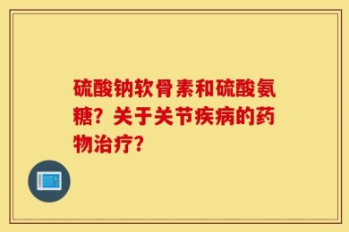 硫酸钠软骨素和硫酸氨糖？关于关节疾病的药物治疗？