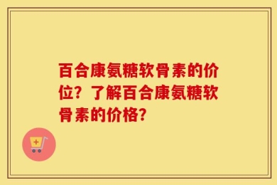 百合康氨糖软骨素的价位？了解百合康氨糖软骨素的价格？