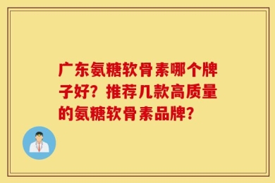 广东氨糖软骨素哪个牌子好？推荐几款高质量的氨糖软骨素品牌？