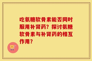 吃氨糖软骨素能否同时服用补肾药？探讨氨糖软骨素与补肾药的相互作用？