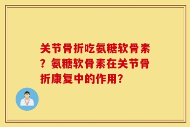 关节骨折吃氨糖软骨素？氨糖软骨素在关节骨折康复中的作用？