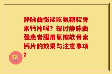 静脉曲张能吃氨糖软骨素钙片吗？探讨静脉曲张患者服用氨糖软骨素钙片的效果与注意事项？