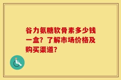 谷力氨糖软骨素多少钱一盒？了解市场价格及购买渠道？