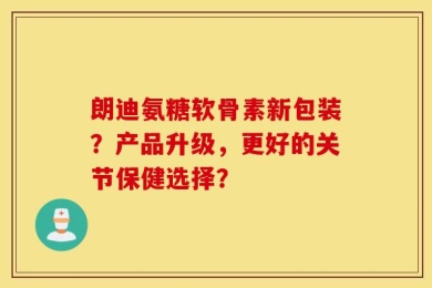 朗迪氨糖软骨素新包装？产品升级，更好的关节保健选择？