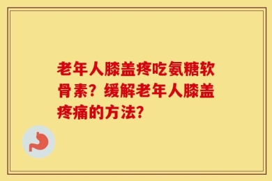 老年人膝盖疼吃氨糖软骨素？缓解老年人膝盖疼痛的方法？