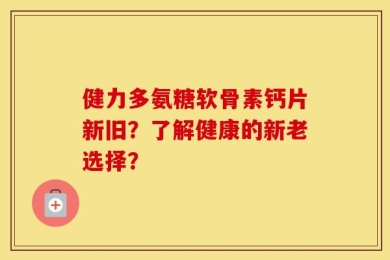 健力多氨糖软骨素钙片新旧？了解健康的新老选择？
