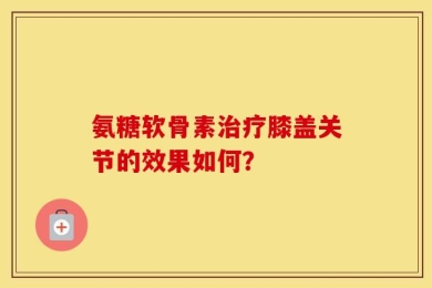 氨糖软骨素治疗膝盖关节的效果如何？