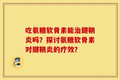 吃氨糖软骨素能治腱鞘炎吗？探讨氨糖软骨素对腱鞘炎的疗效？