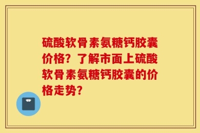 硫酸软骨素氨糖钙胶囊价格？了解市面上硫酸软骨素氨糖钙胶囊的价格走势？