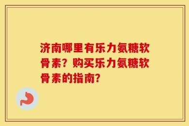 济南哪里有乐力氨糖软骨素？购买乐力氨糖软骨素的指南？