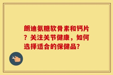 朗迪氨糖软骨素和钙片？关注关节健康，如何选择适合的保健品？