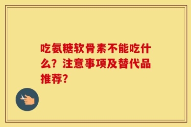 吃氨糖软骨素不能吃什么？注意事项及替代品推荐？