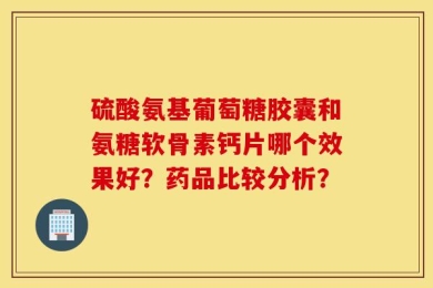 硫酸氨基葡萄糖胶囊和氨糖软骨素钙片哪个效果好？药品比较分析？