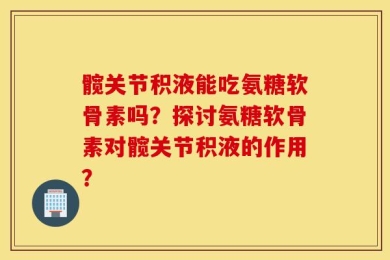 髋关节积液能吃氨糖软骨素吗？探讨氨糖软骨素对髋关节积液的作用？