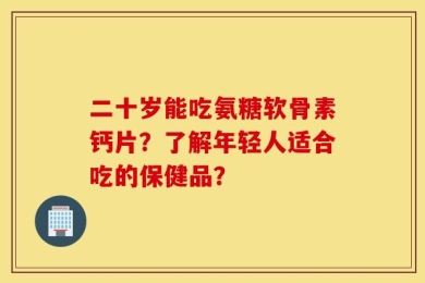 二十岁能吃氨糖软骨素钙片？了解年轻人适合吃的保健品？