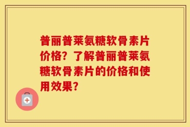 普丽普莱氨糖软骨素片价格？了解普丽普莱氨糖软骨素片的价格和使用效果？