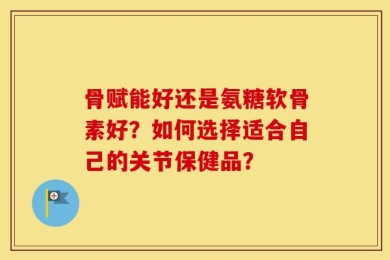 骨赋能好还是氨糖软骨素好？如何选择适合自己的关节保健品？