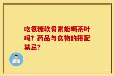 吃氨糖软骨素能喝茶叶吗？药品与食物的搭配禁忌？