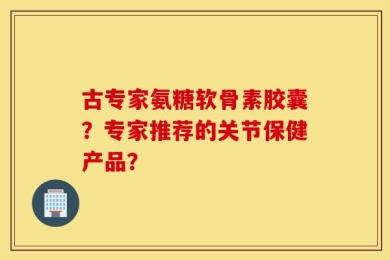 古专家氨糖软骨素胶囊？专家推荐的关节保健产品？