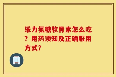 乐力氨糖软骨素怎么吃？用药须知及正确服用方式？