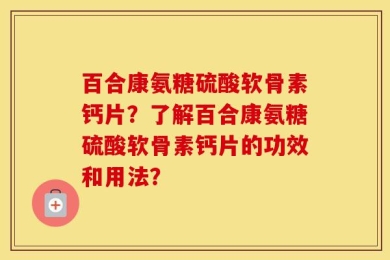 百合康氨糖硫酸软骨素钙片？了解百合康氨糖硫酸软骨素钙片的功效和用法？