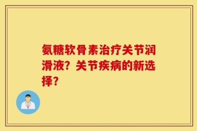 氨糖软骨素治疗关节润滑液？关节疾病的新选择？