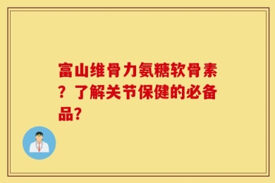 富山维骨力氨糖软骨素？了解关节保健的必备品？