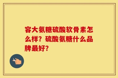 容大氨糖硫酸软骨素怎么样？硫酸氨糖什么品牌最好？