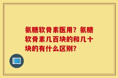 氨糖软骨素医用？氨糖软骨素几百块的和几十块的有什么区别？