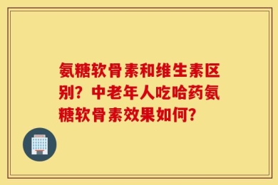 氨糖软骨素和维生素区别？中老年人吃哈药氨糖软骨素效果如何？