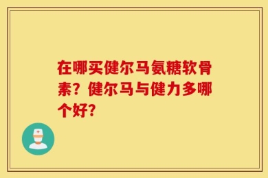 在哪买健尔马氨糖软骨素？健尔马与健力多哪个好？