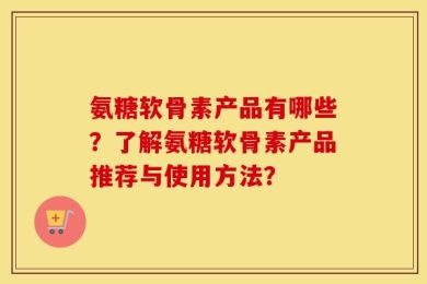 氨糖软骨素产品有哪些？了解氨糖软骨素产品推荐与使用方法？