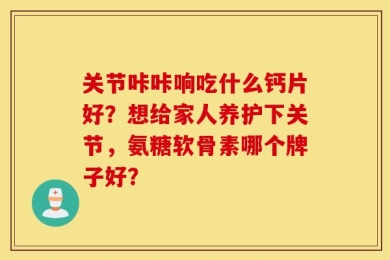 关节咔咔响吃什么钙片好？想给家人养护下关节，氨糖软骨素哪个牌子好？
