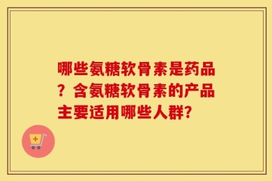 哪些氨糖软骨素是药品？含氨糖软骨素的产品主要适用哪些人群？