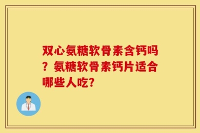 双心氨糖软骨素含钙吗？氨糖软骨素钙片适合哪些人吃？