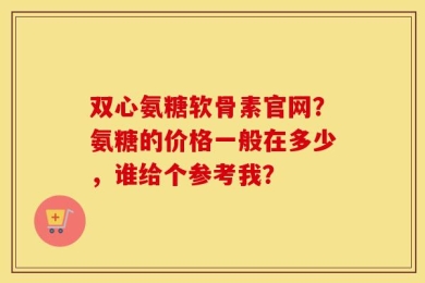 双心氨糖软骨素官网？氨糖的价格一般在多少，谁给个参考我？