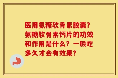医用氨糖软骨素胶囊？氨糖软骨素钙片的功效和作用是什么？一般吃多久才会有效果？