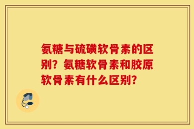 氨糖与硫磺软骨素的区别？氨糖软骨素和胶原软骨素有什么区别？