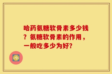 哈药氨糖软骨素多少钱？氨糖软骨素的作用，一般吃多少为好？