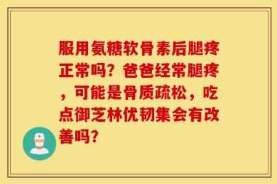 服用氨糖软骨素后腿疼正常吗？爸爸经常腿疼，可能是骨质疏松，吃点御芝林优韧集会有改善吗？