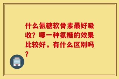 什么氨糖软骨素最好吸收？哪一种氨糖的效果比较好，有什么区别吗？