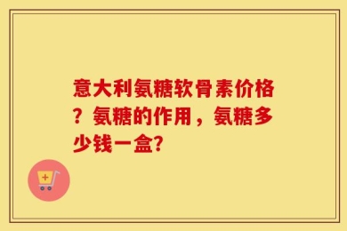 意大利氨糖软骨素价格？氨糖的作用，氨糖多少钱一盒？