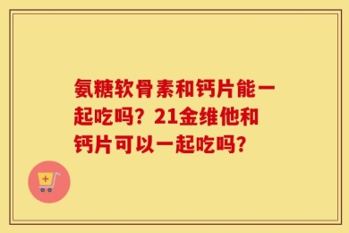 氨糖软骨素和钙片能一起吃吗？21金维他和钙片可以一起吃吗？
