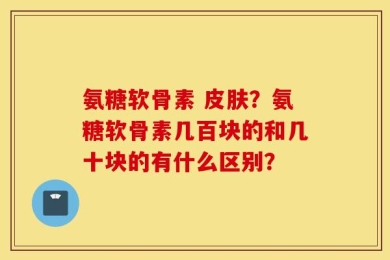 氨糖软骨素 皮肤？氨糖软骨素几百块的和几十块的有什么区别？