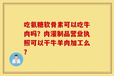 吃氨糖软骨素可以吃牛肉吗？肉灌制品营业执照可以干牛羊肉加工么？