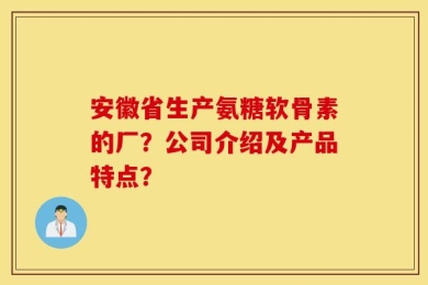 安徽省生产氨糖软骨素的厂？公司介绍及产品特点？
