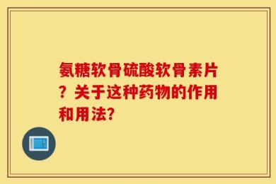 氨糖软骨硫酸软骨素片？关于这种药物的作用和用法？