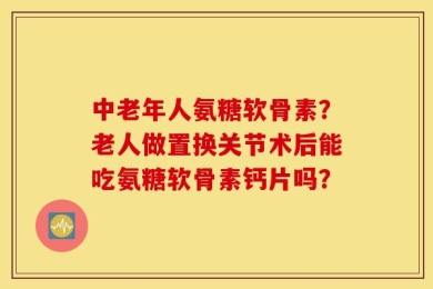 中老年人氨糖软骨素？老人做置换关节术后能吃氨糖软骨素钙片吗？