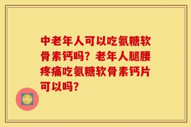 中老年人可以吃氨糖软骨素钙吗？老年人腿腰疼痛吃氨糖软骨素钙片可以吗？